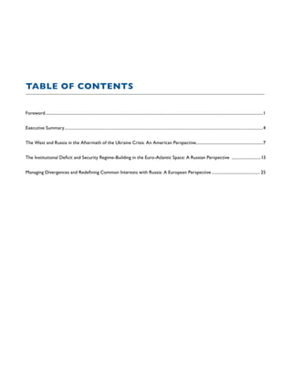 TABLE OF CONTENTS
Foreword.................................................................................................................................................................................................................1
Executive Summary...............................................................................................................................................................................................4
The West and Russia in the Aftermath of the Ukraine Crisis: An American Perspective.................................................................7
The Institutional Deficit and Security Regime-Building in the Euro-Atlantic Space: A Russian Perspective .............................13
Managing Divergences and Redefining Common Interests with Russia: A European Perspective............................................... 25
 