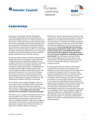 ATL ANTIC COUNCIL	 1
FOREWORD
Building on a cooperation initiative developed in
2013 between the Atlantic Council and the Russian
International Affairs Council, we—Ellen Tauscher and
Igor Ivanov—had the pleasure to lead a group of experts
interested in developing “mutual assured stability” as a
new framework for the bilateral relationship between
the United States and the Russian Federation. Events in
Ukraine in early 2014 brought our efforts to a halt. While
we began considering how the Ukraine crisis was going
to affect mutual assured stability, our efforts seemed
simply overtaken by events: too little, too late.
The dangers of the situation in Ukraine underscored the
urgent need to focus on European security, reframing
the Western-Russian relationship in light of the new
strategic environment in the heart of Europe. Convinced
of the need to pursue our dialogue and to keep all
channels of communication open in challenging times,
we adjusted and brought European experts to the
team through the European Leadership Network, and
committed to make best use of our track 2 dialogue.
Our goal was to assist our respective governments
by providing new channels of communication, in the
hope of contributing to managing our differences and
redefining our interests in this new environment.
As the Ukraine crisis unfolded throughout 2014, we
met at expert levels in an effort to better understand
each other’s perspectives. Today, we are offering a
report, which—unlike many—is not aimed at presenting
recommendations. Our approach is not action-
oriented. It is an invitation to step back and reflect.
This effort is also not about resolving the Ukraine crisis.
Any such efforts must, of course, involve Ukrainians
directly. Ukrainians must play a central role in any
formal or informal initiatives to address the situation in
their nation. From the start, our effort has been about
exploring a new approach to US-Russian relations to
buttress Euro-Atlantic stability and security.
We have been struck by the disconnect between, on the
one hand, our common desire in principle to resolve our
differences in the context of the Ukrainian crisis and,
more generally, our commitment to stability, prosperity,
and greater European security, and, on the other hand,
our fundamental differences on how to approach the
task in practice. By introducing American, Russian,
and European perspectives in this report, we invite
readers to open up to views different than their
own and assess the magnitude of the gap between
us as a necessary step before considering a possible
way forward. Our contribution may seem modest,
but we feel strongly about the need to listen to one
another before considering what will have to be done
to serve and respect the interests of all parties in
European security.
In reviewing the American, Russian, and European
contributions in this report, one can point to five
similarities. First, all experts agreed on the urgent need
to address the Ukrainian crisis as a necessary step
toward meaningful discussions on European security.
Theoretical discussions on the European security
architecture with no bearing on the situation in Ukraine
are of little use. Second, experts shared a sense that,
in some ways, the relationship between the West and
Russia was more dangerous than during the last decades
of the Cold War. Third, they all called for reversing
the slide toward confrontation. Fourth, they felt a
responsibility to keep lines of communication open, and
saw a significant role for track 2 dialogue in light of the
significant differences in official positions. Finally, in
developing this report, the challenge in agreeing upon
text among the experts in each group underlined the
differences of opinions, notably within the American and
European groups.
 