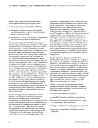 2	 ATL ANTIC COUNCIL
MANAGING DIFFERENCES ON EUROPEAN SECURITY IN 2015 US, RUSSIAN,AND EUROPEAN PERSPECTIVES
Beyond these generalities, there were marked
differences between the three groups in their:
•	 overall assessment of the situation in Ukraine;
•	 approach to redefining common interests and
potential cooperation in light of the new European
security environment; and
•	 perspectives on how to make best use of existing tools
and mechanisms to advance these interests.
Focusing first on the crisis in Ukraine: According to
Russian experts, the situation in Ukraine was the result
of a dysfunctional security regime in the Euro-Atlantic
space, pointing to a security environment in Europe
that had become less transparent, less predictable, and
less stable than in the twentieth century. American
experts, on the other hand, pointed toward the Russian
transgression of international law and respect for
the sovereignty and interests of other states, which
generated significant concerns in Washington about the
direction of Russian policies. They clearly stated that the
resolution of the Ukraine crisis on the basis of agreed
international principles and norms, notably against the
use of military force to acquire territory from neighbors,
was a sine qua non for improving relations between
the West and Russia. European experts recognized that
European states and Russia had developed contradictory
set of perceptions on the status of the post-Soviet
common neighborhood and wider functioning of the
Euro-Atlantic security system, which contributed to
the clash over Ukraine. They highlighted the ongoing
discussion in Europe between those who insist on
Russia backtracking as a pre-condition for dialogue, and
those prepared to look at the failure of the European
security order and start a new discussion about its
future functioning.
Second, turning to the task of redefining common
interests and considering the fate of cooperation
between Russia and the West, views diverged
considerably. For American experts, the Ukrainian crisis
marked a turning point in the relationship between the
West and Russia. According to them, there is no going
back to status quo ante. Prior to events in Ukraine,
American experts had been focusing a new approach
to US-Russian relations addressing numerous points
of disagreement through mutual assured stability,
which ruled out the use of force against each other
and rested on respect for each other’s boundaries and
independence. Rather, Russia’s actions in Ukraine have
forced a reevaluation of post-Cold War assumptions
about Russia’s place in the Euro-Atlantic family.
American experts advocated a change of approach
for European security away from cooperative efforts
toward “managing our differences,” while retaining some
cooperative efforts on such global security issues as
proliferation and arms control, and on regional issues
where there is some common ground, such as Iran,
Syria, Afghanistan, and North Korea. US experts offered
an initial agenda for the Euro-Atlantic areas focused on
restraint and predictability to avoid misunderstanding,
with various measures focused on transparency and
arms control. In addition, they suggested developing a
common understanding on the rules of the road given
the competing interpretations of international law and
agreed norms.
Russian experts, for their part, indicated their
attachment to the cooperative agenda and to a return to
status quo ante, notably in the context of the EU-Russian
partnership, which remains a strategic goal for Moscow.
They underlined the need for a pragmatic approach, in
stark contrast with what they viewed as the more rigid
approach by US experts. However, Russian experts also
reiterated their attachment to international norms and
principles. The three groups of experts have yet to clarify
the discrepancies in their interpretations of sovereignty,
territorial integrity, and noninterference in internal
affairs, notably in the context of Ukraine, and their
differences of approach in this regard.
Despite a recognized divergence of interests and
perceptions between the West and Russia, European
experts focused on cooperation in selected areas, and
offered a five-step approach:
•	 measures to avoid military escalation
•	 support for Ukraine to avoid an economic collapse
•	 humanitarian assistance and reconstruction support
for war-damaged areas in Ukraine
•	 dialogue on the future of the European security order
•	 cooperation on a number of global and regional
challenges
 