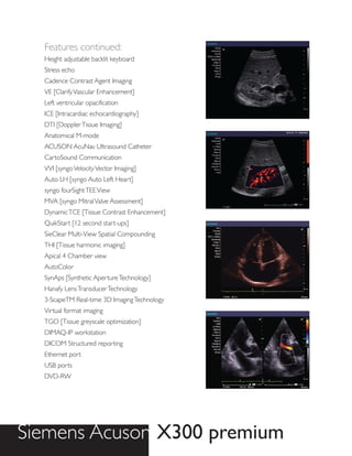 Features continued:
  Height adjustable backlit keyboard
  Stress echo
  Cadence Contrast Agent Imaging
  VE [Clarify Vascular Enhancement]
  Left ventricular opacification
  ICE [Intracardiac echocardiography]
  DTI [Doppler Tissue Imaging]
  Anatomical M-mode
  ACUSON AcuNav Ultrasound Catheter
  CartoSound Communication
  VVI [syngo Velocity Vector Imaging]
  Auto LH [syngo Auto Left Heart]
  syngo fourSight TEE View
  MVA [syngo Mitral Valve Assessment]
  Dynamic TCE [Tissue Contrast Enhancement]
  QuikStart [12 second start-ups]
  SieClear Multi-View Spatial Compounding
  THI [Tissue harmonic imaging]
  Apical 4 Chamber view
  AutoColor
  SynAps [Synthetic Aperture Technology]
  Hanafy Lens Transducer Technology
  3-ScapeTM Real-time 3D Imaging Technology
  Virtual format imaging
  TGO [Tissue greyscale optimization]
  DIMAQ-IP workstation
  DICOM Structured reporting
  Ethernet port
  USB ports
  DVD-RW




Siemens Acuson X300 premium
 