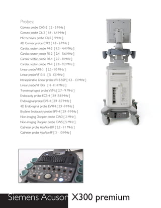 Probes:
  Convex probe CH5-2 [ 2 - 5 MHz ]
  Convex probe C6-2 [ 1.9 - 6.4 MHz ]
  Microconvex probe C8-5 [ ? MHz ]
  4D Convex probe C7F2 [ 1.8 - 6 MHz ]
  Cardiac sector probe P4-2 [ 1.3 - 4.4 MHz ]
  Cardiac sector probe P5-2 [ 2.4 - 5.6 MHz ]
  Cardiac sector probe P8-4 [ 2.7 - 8 MHz ]
  Cardiac sector probe P9-4 [ 2.8 - 9.2 MHz ]
  Linear probe VF8-3 [ 2.5 - 10 MHz ]
  Linear probe VF13-5 [ 5 -13 MHz ]
  Intraoperative Linear probe VF13-5SP [ 4.3 - 13 MHz ]
  Linear probe VF10-5 [ 4 -11.4 MHz ]
  Transesophageal probe V5Ms [ 2.7 - 9 MHz ]
  Endocavity probe EC9-4 [ 2.9 -9.8 MHz ]
  Endovaginal probe EV9-4 [ 2.9 -9.7 MHz ]
  4D Endovaginal probe EV9F4 [ 2.9 -9 MHz ]
  Bi-plane Endocavity probe BP9-4 [ 2.9 -9 MHz ]
  Non-imaging Doppler probe CW2 [ 2 MHz ]
  Non-imaging Doppler probe CW5 [ 5 MHz ]
  Catheter probe AcuNav10F [ 2.2 - 11 MHz ]
  Catheter probe AcuNav8F [ 3 - 10 MHz ]




Siemens Acuson X300 premium
 