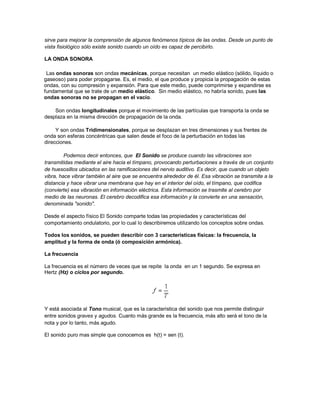 sirve para mejorar la comprensión de algunos fenómenos típicos de las ondas. Desde un punto de
vista fisiológico sólo existe sonido cuando un oído es capaz de percibirlo.

LA ONDA SONORA

 Las ondas sonoras son ondas mecánicas, porque necesitan un medio elástico (sólido, líquido o
gaseoso) para poder propagarse. Es, el medio, el que produce y propicia la propagación de estas
ondas, con su compresión y expansión. Para que este medio, puede comprimirse y expandirse es
fundamental que se trate de un medio elástico. Sin medio elástico, no habría sonido, pues las
ondas sonoras no se propagan en el vacío.

    Son ondas longitudinales porque el movimiento de las partículas que transporta la onda se
desplaza en la misma dirección de propagación de la onda.

     Y son ondas Tridimensionales, porque se desplazan en tres dimensiones y sus frentes de
onda son esferas concéntricas que salen desde el foco de la perturbación en todas las
direcciones.

         Podemos decir entonces, que El Sonido se produce cuando las vibraciones son
transmitidas mediante el aire hacia el tímpano, provocando perturbaciones a través de un conjunto
de huesosillos ubicados en las ramificaciones del nervio auditivo. Es decir, que cuando un objeto
vibra, hace vibrar también al aire que se encuentra alrededor de él. Esa vibración se transmite a la
distancia y hace vibrar una membrana que hay en el interior del oído, el tímpano, que codifica
(convierte) esa vibración en información eléctrica. Esta información se trasmite al cerebro por
medio de las neuronas. El cerebro decodifica esa información y la convierte en una sensación,
denominada "sonido".

Desde el aspecto físico El Sonido comparte todas las propiedades y características del
comportamiento ondulatorio, por lo cual lo describiremos utilizando los conceptos sobre ondas.

Todos los sonidos, se pueden describir con 3 características físicas: la frecuencia, la
amplitud y la forma de onda (ó composición armónica).

La frecuencia

La frecuencia es el número de veces que se repite la onda en un 1 segundo. Se expresa en
Hertz (Hz) o ciclos por segundo.




Y está asociada al Tono musical, que es la característica del sonido que nos permite distinguir
entre sonidos graves y agudos. Cuanto más grande es la frecuencia, más alto será el tono de la
nota y por lo tanto, más agudo.

El sonido puro mas simple que conocemos es h(t) = sen (t).
 