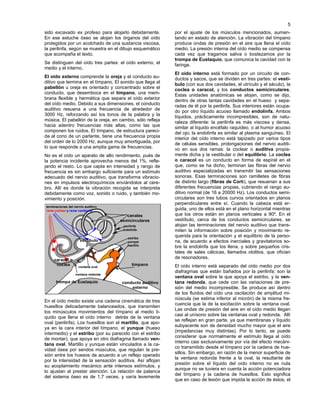 5
sido excavado ex profeso para alojarlo debidamente.
En ese estuche óseo se alojan los órganos del oído
protegidos por un acolchado de una sustancia viscosa,
la perilinfa, según se muestra en el dibujo esquemático
que acompaña el texto.
Se distinguen del oído tres partes: el oído externo, el
medio y el interno.
El oído externo comprende la oreja y el conducto au-
ditivo que termina en el tímpano. El sonido que llega al
pabellón u oreja es orientado y concentrado sobre el
conducto, que desemboca en el tímpano, una mem-
brana flexible y hermética que separa el oído exterior
del oído medio. Debido a sus dimensiones, el conducto
auditivo resuena a una frecuencia de alrededor de
3000 Hz, reforzando así los tonos de la palabra y la
música. El pabellón de la oreja, en cambio, sólo refleja
hacia adentro frecuencias más altas, como las que
componen los ruidos. El tímpano, de estructura pareci-
da al cono de un parlante, tiene una frecuencia propia
del orden de lo 2000 Hz, aunque muy amortiguada, por
lo que responde a una amplia gama de frecuencias.
No es el oído un aparato de alto rendimiento, pués de
la potencia incidente aprovecha menos del 1%, refle-
jando el resto. Lo que capta en intensidad y rango de
frecuencia es sin embargo suficiente para un estímulo
adecuado del nervio auditivo, que transforma vibracio-
nes en impulsos electroquímicos enviándolos al cere-
bro. Allí es donde la vibración recogida se interpreta
debidamente como voz, sonido o ruido, y también mo-
vimiento y posición.
En el oído medio existe una cadena cinemática de tres
huesillos delicadamente balanceados, que transmiten
los minúsculos movimientos del tímpano al medio lí-
quido que llena el oído interno detrás de la ventana
oval (perilinfa). Los huesillos son el martillo, que apo-
ya en la cara interior del tímpano, el yunque (hueso
intermedio) y el estribo (por su parecido con el estribo
de montar), que apoya en otro diafragma llamado ven-
tana oval. Martillo y yunque están vinculados a la ca-
vidad ósea por sendos músculos, que regulan la pre-
sión entre los huesos de acuerdo a un reflejo operado
por la intensidad de la sensación auditiva. Así aflojan
su acoplamiento mecánico ante intensos estímulos, y
lo ajustan al prestar atención. La relación de palanca
del sistema óseo es de 1,7 veces, y varía levemente
por el ajuste de los músculos mencionados, aumen-
tando en estado de atención. La vibración del tímpano
produce ondas de presión en el aire que llena el oído
medio. La presión interna del oído medio se compensa
cada vez que tragamos saliva o bostezamos por la
trompa de Eustaquio, que comunica la cavidad con la
faringe.
El oído interno está formado por un circuito de con-
ductos y sacos, que se dividen en tres partes: el vestí-
bulo (con sus dos cavidades, el utrículo y el sáculo), la
coclea o caracol, y los conductos semicirculares.
Estas unidades anatómicas se alojan, como se dijo,
dentro de otras tantas cavidades en el hueso y sepa-
radas de él por la perilinfa. Sus interiores están ocupa-
do por otro líquido acuoso llamado endolinfa. Ambos
líquidos, prácticamente incompresibles, son de natu-
raleza diferente: la perilinfa es más viscosa y densa,
similar al líquido encéfalo raquídeo, o al humor acuoso
del ojo; la endolinfa es similar al plasma sanguíneo. El
interior del oído interno está tapizado por varios tipos
de células sensibles, prolongaciones del nervio auditi-
vo en sus dos ramas: la coclear o auditiva propia-
mente dicha y la vestibular o del equilibrio. La coclea
o caracol es un conducto en forma de espiral en el
que, como se ha dicho, terminan las fibras del nervio
auditivo especializadas en transmitir las sensaciones
sonoras. Esas terminaciones son ramilletes de fibras
de distinto largo (fibras de Corti), que resuenan a sus
diferentes frecuencias propias, cubriendo el rango au-
ditivo normal (de 16 a 20000 Hz). Los conductos semi-
circulares son tres tubos curvos orientados en planos
perpendiculares entre sí. Cuando la cabeza está er-
guida, uno de ellos está en el plano horizontal mientras
que los otros están en planos verticales a 90º. En el
vestíbulo, cerca de los conductos semicirculares, se
alojan las terminaciones del nervio auditivo que trans-
miten la información sobre posición y movimiento re-
querida para la orientación y el equilibrio de la perso-
na, de acuerdo a efectos inerciales y gravitatorios so-
bre la endolinfa que los llena, y sobre pequeños cris-
tales de sales cálcicas, llamados otolitos, que ofician
de resonadores.
El oído interno está separado del oído medio por dos
diafragmas que están bañados por la perilinfa: son la
ventana oval sobre la que apoya el estribo, y la ven-
tana redonda, que cede con las variaciones de pre-
sión del medio incompresible. Se produce así dentro
de los fluídos del oído una oscilación de amplitud mi-
núscula (se estima inferior al micrón) de la misma fre-
cuencia que la de la excitación sobre la ventana oval.
Las ondas de presión del aire en el oído medio llegan
casi al unísono sobre las ventanas oval y redonda. Allí
se reflejan en gran parte, ya que membranas y líquido
subyacente son de densidad mucho mayor que el aire
(impedancias muy distintas). Por lo tanto, se puede
considerar que normalmente el estímulo llega al oído
interno casi exclusivamente por vía del efecto mecáni-
co transmitido desde el tímpano por la cadena de hue-
sillos. Sin embargo, en razón de la menor superficie de
la ventana redonda frente a la oval, la resultante de
presión sobre el líquido del oído interno no es nula
aunque no se tuviera en cuenta la acción potenciadora
del tímpano y la cadena de huesillos. Esto significa
que en caso de lesión que impida la acción de éstos, el
canales
semicirculares
estribo
yunque
martillo
tímpano
conducto auditivo
externo
trompa de Eustaquio
ventana oval
ventana redonda
terminaciones del nervio auditivo
rama coclear y rama vestibular
caracol o
coclea
vestíbulo
perilinfa
endolinfa
 