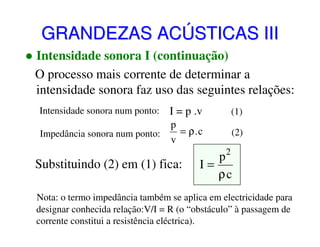 GRANDEZAS ACÚSTICAS III
Intensidade sonora I (continuação)
O processo mais corrente de determinar a
intensidade sonora faz uso das seguintes relações:
Intensidade sonora num ponto:

I = p .v

(1)

Impedância sonora num ponto:

p
= ρ.c
v

(2)

Substituindo (2) em (1) fica:

2

p
I=
ρc

Nota: o termo impedância também se aplica em electricidade para
designar conhecida relação:V/I = R (o “obstáculo” à passagem de
corrente constitui a resistência eléctrica).

 