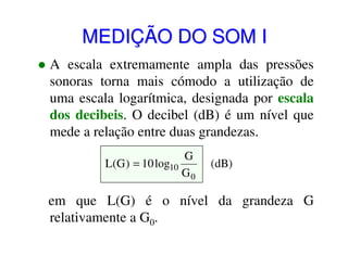 MEDIÇÃO DO SOM I
A escala extremamente ampla das pressões
sonoras torna mais cómodo a utilização de
uma escala logarítmica, designada por escala
dos decibeis. O decibel (dB) é um nível que
mede a relação entre duas grandezas.
G
L(G ) = 10 log10
G0

(dB)

em que L(G) é o nível da grandeza G
relativamente a G0.

 