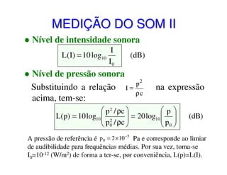 MEDIÇÃO DO SOM II
Nível de intensidade sonora
I
L(I) = 10 log10
I0

(dB)

Nível de pressão sonora
p2
Substituindo a relação I =
ρc
acima, tem-se:

na expressão

 p 2 / ρc 
p
L(p) = 10 log10  2
 p / ρc  = 20 log10  p 
 

 0

 0

(dB)

A pressão de referência é p 0 = 2 ×10 −5 Pa e corresponde ao limiar
de audibilidade para frequências médias. Por sua vez, toma-se
I0=10-12 (W/m2) de forma a ter-se, por conveniência, L(p)=L(I).

 