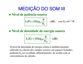 MEDIÇÃO DO SOM III
Nível de potência sonora
P
L(P) = 10 log10
P0

(dB)

com P0=10-12 W

Nível de densidade de energia sonora
E
L(E ) = 10 log10
E0

(dB)

O nível de densidade de energia sonora é também bastante
utilizado no cálculo dos campos sonoros em espaços fechados,
podendo E0 ser escolhido arbitrariamente, de acordo com as
conveniências de cálculo.

 