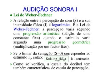 AUDIÇÃO SONORA I

Lei de Weber-Fechner
A relação entre a percepção do som (S) e a sua
intensidade física (I) é logarítmica. É a Lei de
Weber-Fechner: a percepção varia segundo
uma progressão aritmética (adição de uma
constante fixa) quando o estímulo varia
segundo
uma
progressão
geométrica
(multiplicação por um factor fixo).
Se o limiar da sensação (S=0) corresponder ao
estímulo I0, então: S=k.log (I/I ) k - constante
10

0

Como se verifica, a escala do decibel tem
também características de escala de percepção.

 
