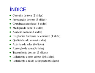 ÍNDICE
Conceito de som (2 slides)
Propagação do som (3 slides)
Grandezas acústicas (4 slides)
Medição do som (4 slides)
Audição sonora (3 slides)
Exigências humanas de conforto (1 slide)
Qualidades do som (4 slides)
Acústica de salas (6 slides)
Absorção de som (5 slides)
Transmissão do som (3 slides)
Isolamento a sons aéreos (16 slides)
Isolamento a ruído de impacto (6 slides)

 