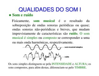 QUALIDADES DO SOM I

Som e ruído

Fisicamente, som musical é o resultado da
sobreposição de ondas sonoras periódicas ou quase;
ondas sonoras não-periódicas e breves, que mudam
imprevistamente de características são ruído. O som
musical é simples ou composto se corresponder a uma
ou mais onda harmónicas, respectivamente.

Os sons simples distinguem-se pela INTENSIDADE e ALTURA; os
sons compostos, para além destas, diferenciam-se pelo TIMBRE.

 