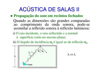 ACÚSTICA DE SALAS II
Propagação do som em recintos fechados
Quando as dimensões são grandes comparadas
ao comprimento da onda sonora, pode-se
assimilar a reflexão sonora à reflexão luminosa:
i) O raio incidente, o raio reflectido e a normal
à superfície estão no mesmo plano;
ii) O ângulo de incidência αi é igual ao de reflexão αr.
λ

L

Fonte

αi αr

λ << L

 