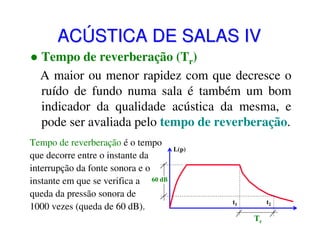 ACÚSTICA DE SALAS IV
Tempo de reverberação (Tr)
A maior ou menor rapidez com que decresce o
ruído de fundo numa sala é também um bom
indicador da qualidade acústica da mesma, e
pode ser avaliada pelo tempo de reverberação.
Tempo de reverberação é o tempo
que decorre entre o instante da
interrupção da fonte sonora e o
instante em que se verifica a 60 dB
queda da pressão sonora de
1000 vezes (queda de 60 dB).

L(p)

t2

t1

Tr

 