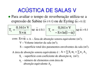 ACÚSTICA DE SALAS V
Para avaliar o tempo de reverberação utiliza-se a
expressão de Sabine (α ≤ 0.1) ou de Eyring (α > 0.1):
0.161× V
0,161 × V
se α ≤ 0.1 Tr =
Tr =
se α > 0.1
S×α
− S × ln (1 − α )
com: S × α = A – Área de absorção sonora equivalente (m2);
V – Volume interior da sala (m3);
S – superfície total dos paramentos envolventes da sala (m2).
A área de absorção sonora equivalente é : A = ∑ Si α i + ∑ n j A j
Si - superfície com coeficiente de absorção αi (m2);
nj - número de elementos com área de
absorção equivalente Aj.

 