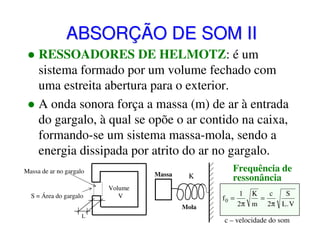 ABSORÇÃO DE SOM II
RESSOADORES DE HELMOTZ: é um
sistema formado por um volume fechado com
uma estreita abertura para o exterior.
A onda sonora força a massa (m) de ar à entrada
do gargalo, à qual se opõe o ar contido na caixa,
formando-se um sistema massa-mola, sendo a
energia dissipada por atrito do ar no gargalo.
Massa de ar no gargalo

S = Área do gargalo

Massa

K

Volume
V
Mola

L

Frequência de
ressonância
f0 =

1 K
c
S
=
2π m 2π L . V

c – velocidade do som

 