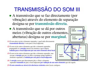 TRANSMISSÃO DO SOM III
A transmissão que se faz directamente (por
vibração) através do elemento de separação
designa-se por transmissão directa.
A transmissão que se dá por outros
meios (vibração de outros elementos,
aberturas) designa-se por marginal.
Local
emissor

Local
receptor

(5)

(1) O som aéreo excita o elemento separador, o qual radia directamente
(transmissão directa) o som para o local adjacente.
(2) O som excita outros elementos que não o elemento separador,
propagando-se a energia através da estrutura e que é depois
radiada para o local adjacente por um outro elemento deste local.
(3) O som excita outros elementos que não o elemento separador, mas
em que a energia que por via deles se propaga atinge também o
elemento separador, é radiada por este para o local adjacente.

(2)

(3)
(1)
Local
emissor

(4)

(4) A energia sonora que directamente põe a vibrar o elemento
separador transmite-se para o local adjacente por radiação de um outro elemento que não aquele.
(5) O som comunica-se através de aberturas existentes entre locais contíguos.

Local
receptor

 