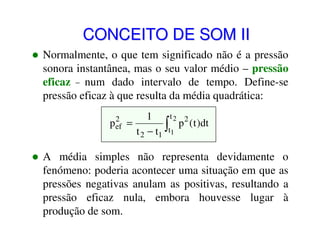 CONCEITO DE SOM II
Normalmente, o que tem significado não é a pressão
sonora instantânea, mas o seu valor médio – pressão
eficaz – num dado intervalo de tempo. Define-se
pressão eficaz à que resulta da média quadrática:
2
p ef

t2 2
1
=
∫t1 p (t )dt
t 2 − t1

A média simples não representa devidamente o
fenómeno: poderia acontecer uma situação em que as
pressões negativas anulam as positivas, resultando a
pressão eficaz nula, embora houvesse lugar à
produção de som.

 