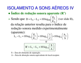 ISOLAMENTO A SONS AÉREOS IV
Índice de redução sonora aparente (R’)
 E1 
Sendo que D = L1 − L 2 = 10 log10   (ver slide II),
E 
 2

da relação anterior resulta para o índice de
redução sonora medido experimentalmente
(aparente):

 E1 
1
 A2 
L1 − L 2 = 10 log10   = 10 log10   + 10 log10 

E 
 τ' 
 S 
 2
R’

S
R ' = L1 − L 2 + 10 log 10  
A
S – Área do elemento de separação.
A – Área de absorção sonora equivalente do local receptor.

 