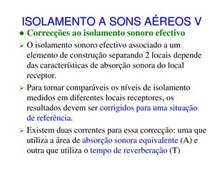 ISOLAMENTO A SONS AÉREOS V
Correcções ao isolamento sonoro efectivo

O isolamento sonoro efectivo associado a um
elemento de construção separando 2 locais depende
das características de absorção sonora do local
receptor.
Para tornar comparáveis os níveis de isolamento
medidos em diferentes locais receptores, os
resultados devem ser corrigidos para uma situação
de referência.
Existem duas correntes para essa correcção: uma que
utiliza a área de absorção sonora equivalente (A) e
outra que utiliza o tempo de reverberação (T)

 