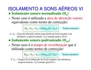 ISOLAMENTO A SONS AÉREOS VI
Isolamento sonoro normalizado (Dn)
Neste caso é utilizada a área de absorção sonora
equivalente como termo de correcção:
D n = L1 − L 2 − 10 log10 (A / A 0 )

Termo correctivo

A, A0 – Áreas de absorção sonora equivalente do local receptor e de
referência, respectivamente. A0 é tomada igual a 10 m2.

Isolamento sonoro padronizado (DnT)
Neste caso é o tempo de reverberação que é
utilizado como termo de correcção:
D nT = L1 − L 2 + 10 log10 (T / T0 )

Termo correctivo

T, T0 – Tempos de reverberação do local receptor e de referência,
respectivamente. T0 é tomado igual 0,5 s.

 
