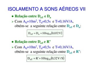 ISOLAMENTO A SONS AÉREOS VII
Relação entre DnT e Dn
Com A0=10m2, T0=0,5s e T=0,16V/A,
obtém-se a seguinte relação entre DnT e Dn:
D nT = D n + 10 log10 (0,032 V )

Relação entre DnT e R’
Com A0=10m2, T0=0,5s e T=0,16V/A,
obtém-se a seguinte relação entre DnT e R’:
D nT = R ' + 10 log10 (0,32 V / S)

 