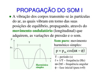 PROPAGAÇÃO DO SOM I
A vibração dos corpos transmite-se às partículas
do ar, as quais vibram em torno das suas
posições de equilíbrio, propagando, através do
movimento ondulatório (longitudinal) que
adquirem, as variações de pressão e o som.
p

Som puro: movimento
harmónico simples:

T
pm

p = p m cos(ωt − φ)
t

Harmónica
simples

T – período (s)
f = 1/T – frequência (Hz)
ω=2πf – frequência angular
φ – fase inicial (para t=0)

 