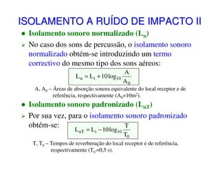 ISOLAMENTO A RUÍDO DE IMPACTO II
Isolamento sonoro normalizado (Ln)
No caso dos sons de percussão, o isolamento sonoro
normalizado obtém-se introduzindo um termo
correctivo do mesmo tipo dos sons aéreos:
L n = L i + 10 log10

A
A0

A, A0 – Áreas de absorção sonora equivalente do local receptor e de
referência, respectivamente (A0=10m2).

Isolamento sonoro padronizado (LnT)
Por sua vez, para o isolamento sonoro padronizado
obtém-se:
T
L nT = L i − 10 log10

T0

T, T0 – Tempos de reverberação do local receptor e de referência,
respectivamente (T0 =0,5 s).

 