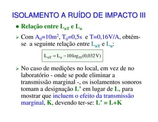 ISOLAMENTO A RUÍDO DE IMPACTO III
Relação entre LnT e Ln
Com A0=10m2, T0=0,5s e T=0,16V/A, obtémse a seguinte relação entre LnT e Ln:
L nT = L n − 10 log10 (0,032 V )

No caso de medições no local, em vez de no
laboratório - onde se pode eliminar a
transmissão marginal -, os isolamentos sonoros
tomam a designação L’ em lugar de L, para
mostrar que incluem o efeito da transmissão
marginal, K, devendo ter-se: L’ = L+K

 