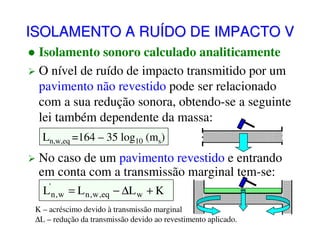 ISOLAMENTO A RUÍDO DE IMPACTO V
Isolamento sonoro calculado analiticamente
O nível de ruído de impacto transmitido por um
pavimento não revestido pode ser relacionado
com a sua redução sonora, obtendo-se a seguinte
lei também dependente da massa:
Ln,w,eq =164 – 35 log10 (ms)

No caso de um pavimento revestido e entrando
em conta com a transmissão marginal tem-se:
L'n , w = L n , w ,eq − ∆L w + K
K – acréscimo devido à transmissão marginal
∆L – redução da transmissão devido ao revestimento aplicado.

 