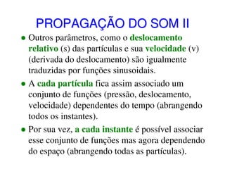 PROPAGAÇÃO DO SOM II
Outros parâmetros, como o deslocamento
relativo (s) das partículas e sua velocidade (v)
(derivada do deslocamento) são igualmente
traduzidas por funções sinusoidais.
A cada partícula fica assim associado um
conjunto de funções (pressão, deslocamento,
velocidade) dependentes do tempo (abrangendo
todos os instantes).
Por sua vez, a cada instante é possível associar
esse conjunto de funções mas agora dependendo
do espaço (abrangendo todas as partículas).

 