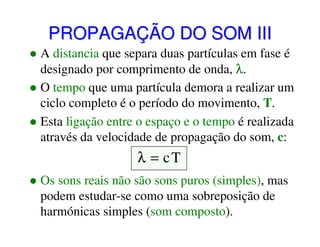 PROPAGAÇÃO DO SOM III
A distancia que separa duas partículas em fase é
designado por comprimento de onda, λ.
O tempo que uma partícula demora a realizar um
ciclo completo é o período do movimento, T.
Esta ligação entre o espaço e o tempo é realizada
através da velocidade de propagação do som, c:

λ = cT
Os sons reais não são sons puros (simples), mas
podem estudar-se como uma sobreposição de
harmónicas simples (som composto).

 