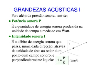 GRANDEZAS ACÚSTICAS I
Para além da pressão sonora, tem-se:
Potência sonora P
É a quantidade de energia sonora produzida na
unidade de tempo e mede-se em Watt.
Intensidade sonora I
É o débito de energia sonora que
S
passa, numa dada direcção, através
da unidade de área ao redor dum
ponto dum campo sonoro, e
P
perpendicularmente àquela: I =
(W/m2)
S

 
