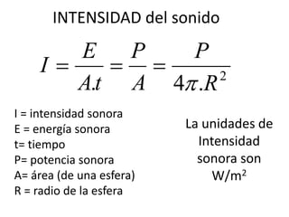 INTENSIDAD del sonido 
P 
P 
E 
. A 
4 .R2 
At 
I 
 
   
I = intensidad sonora 
E = energía sonora 
t= tiempo 
P= potencia sonora 
A= área (de una esfera) 
R = radio de la esfera 
La unidades de 
Intensidad 
sonora son 
W/m2 
 