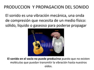 PRODUCCION Y PROPAGACION DEL SONIDO 
El sonido es una vibración mecánica, una onda 
de compresión que necesita de un medio físico: 
sólido, líquido o gaseoso para poderse propagar 
El sonido en el vacío no puede producirse puesto que no existen 
moléculas que puedan transmitir la vibración hasta nuestros 
oídos. 
 