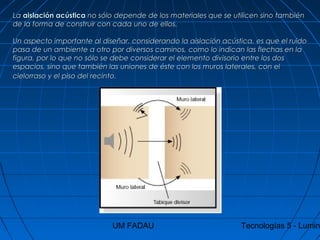 UM FADAU Tecnologías 5 - Lumin
LaLa aislación acústicaaislación acústica no sólo depende de los materiales que se utilicen sino tambiénno sólo depende de los materiales que se utilicen sino también
de la forma de construir con cada uno de ellos.de la forma de construir con cada uno de ellos.
Un aspecto importante al diseñar, considerando la aislación acústica, es que el ruidoUn aspecto importante al diseñar, considerando la aislación acústica, es que el ruido
pasa de un ambiente a otro por diversos caminos, como lo indican las flechas en lapasa de un ambiente a otro por diversos caminos, como lo indican las flechas en la
figura, por lo que no sólo se debe considerar el elemento divisorio entre los dosfigura, por lo que no sólo se debe considerar el elemento divisorio entre los dos
espacios, sino que también las uniones de éste con los muros laterales, con elespacios, sino que también las uniones de éste con los muros laterales, con el
cielorraso y el piso del recinto.cielorraso y el piso del recinto.
 