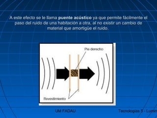 UM FADAU Tecnologías 5 - Lumin
A este efecto se le llamaA este efecto se le llama puente acústicopuente acústico ya que permite fácilmente elya que permite fácilmente el
paso del ruido de una habitación a otra, al no existir un cambio depaso del ruido de una habitación a otra, al no existir un cambio de
material que amortigüe el ruido.material que amortigüe el ruido.
 