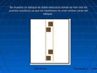 UM FADAU Tecnologías 5 - Lumin
Se muestra un tabique de doble estructura donde se han roto losSe muestra un tabique de doble estructura donde se han roto los
puentes acústicos ya que los bastidores no unen ambas caras delpuentes acústicos ya que los bastidores no unen ambas caras del
tabique.tabique.
 