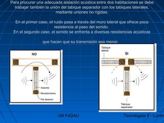 UM FADAU Tecnologías 5 - Lumin
Para procurar una adecuada aislación acústica entre dos habitaciones se debePara procurar una adecuada aislación acústica entre dos habitaciones se debe
trabajar también la unión del tabique separador con los tabiques laterales,trabajar también la unión del tabique separador con los tabiques laterales,
mediante uniones no rígidas.mediante uniones no rígidas.
En el primer caso, el ruido pasa a través del muro lateral que ofrece pocaEn el primer caso, el ruido pasa a través del muro lateral que ofrece poca
resistencia al paso del sonido.resistencia al paso del sonido.
En el segundo caso, el sonido se enfrenta a diversas resistencias acústicasEn el segundo caso, el sonido se enfrenta a diversas resistencias acústicas
que hacen que su transmisión sea menor.que hacen que su transmisión sea menor.
 