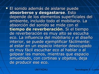 UM FADAU Tecnologías 5 - Lumin
 El sonido además de aislarse puedeEl sonido además de aislarse puede
absorberse y desgastarseabsorberse y desgastarse. Esto. Esto
depende de los elementos superficiales deldepende de los elementos superficiales del
ambiente, incluido todo el mobiliario. Laambiente, incluido todo el mobiliario. La
absorción del sonido se mide con elabsorción del sonido se mide con el
tiempo de reverberacióntiempo de reverberación. Si el tiempo. Si el tiempo
de reverberación es muy alto se escuchade reverberación es muy alto se escucha
eco. La influencia del mobiliario y el diseñoeco. La influencia del mobiliario y el diseño
interior, se puede ejemplificar fácilmente:interior, se puede ejemplificar fácilmente:
al estar en un espacio interior desocupadoal estar en un espacio interior desocupado
es muy fácil escuchar eco al hablar o ales muy fácil escuchar eco al hablar o al
golpear las manos, mientras que espaciogolpear las manos, mientras que espacio
amueblado, con cortinas y objetos, dejaamueblado, con cortinas y objetos, deja
de producir ese eco.de producir ese eco.
 