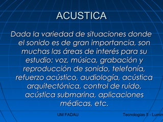 UM FADAU Tecnologías 5 - Lumin
ACUSTICAACUSTICA
Dada la variedad de situaciones dondeDada la variedad de situaciones donde
el sonido es de gran importancia, sonel sonido es de gran importancia, son
muchas las áreas de interés para sumuchas las áreas de interés para su
estudio: voz, música, grabación yestudio: voz, música, grabación y
reproducción de sonido, telefonía,reproducción de sonido, telefonía,
refuerzo acústico, audiología, acústicarefuerzo acústico, audiología, acústica
arquitectónica, control de ruido,arquitectónica, control de ruido,
acústica submarina, aplicacionesacústica submarina, aplicaciones
médicas, etc.médicas, etc.
 