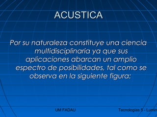UM FADAU Tecnologías 5 - Lumin
ACUSTICAACUSTICA
Por su naturaleza constituye una cienciaPor su naturaleza constituye una ciencia
multidisciplinaria ya que susmultidisciplinaria ya que sus
aplicaciones abarcan un amplioaplicaciones abarcan un amplio
espectro de posibilidades, tal como seespectro de posibilidades, tal como se
observa en la siguiente figura:observa en la siguiente figura:
 