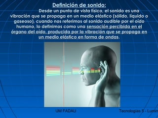 UM FADAU Tecnologías 5 - Lumin
Definición de sonido:
                               Desde un punto de vista físico, el sonido es unaDesde un punto de vista físico, el sonido es una
vibración que se propaga en un medio elástico (sólido, líquido ovibración que se propaga en un medio elástico (sólido, líquido o
gaseoso), cuando nos referimos al sonido audible por el oídogaseoso), cuando nos referimos al sonido audible por el oído
humano, lo definimos como unahumano, lo definimos como una sensación percibida en elsensación percibida en el
órgano del oído, producida por la vibración que se propaga enórgano del oído, producida por la vibración que se propaga en
un medio elástico en forma de ondasun medio elástico en forma de ondas..
 