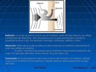 UM FADAU Tecnologías 5 - Lumin
Reflexión:Reflexión: La onda acústica choca con el material, parte de ella rebota y se reflejaLa onda acústica choca con el material, parte de ella rebota y se refleja
cambiando de dirección . Esto se produce en un gran porcentaje cuando lacambiando de dirección . Esto se produce en un gran porcentaje cuando la
superficie es dura y lisa. Por ejemplo: hormigón, baldosas, ladrillos y vidrio.superficie es dura y lisa. Por ejemplo: hormigón, baldosas, ladrillos y vidrio.
Absorción:Absorción: Parte de la onda acústica es atenuada por el material, reduciendo elParte de la onda acústica es atenuada por el material, reduciendo el
ruido que refleja el material.ruido que refleja el material.
Es decir, mientras más poroso sea el material, mayor será la absorción deEs decir, mientras más poroso sea el material, mayor será la absorción de
ruido. Por ejemplo alfombra, lana mineral, lana de vidrio, etc.ruido. Por ejemplo alfombra, lana mineral, lana de vidrio, etc.
Transmisión:Transmisión: Es la propagación del ruido a través del material. La madera, debidoEs la propagación del ruido a través del material. La madera, debido
a que es un material no homogéneo y flexible detiene adecuadamente el pasoa que es un material no homogéneo y flexible detiene adecuadamente el paso
del ruido .del ruido .
 