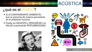 ACÚSTICA
ACÚSTICA + RUIDO
¿qué es el RUIDO?
 Es el CONTAMINANTE AMBIENTAL
que se presenta de manera persistente
en el ambiente humano
 Puede ser MOLESTO y PERJUDICAR a la
SALUD ocasionando PERTURBACIONES
 