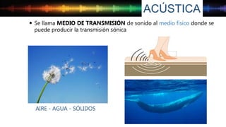 ACÚSTICA
AIRE - AGUA - SÓLIDOS
 Se llama MEDIO DE TRANSMISIÓN de sonido al medio físico donde se
puede producir la transmisión sónica
 