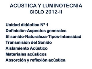 ACÚSTICA Y LUMINOTECNIA
CICLO 2012-II
Unidad didáctica Nº 1
Definición-Aspectos generales
El sonido-Naturaleza-Tipos-Intensidad
Transmisión del Sonido
Aislamiento Acústico
Materiales acústicos
Absorción y reflexión acústica
 