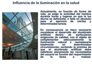 Influencia de la iluminación en la salud
Actualmente, en función de forma de
vida, se exige la actividad del hombre
durante horas y lugares en que la luz
diurna es deficiente, o falta en absoluto
para el ejercicio de ciertas y
determinadas tareas.
En consecuencia se hace necesario
considerar el desarrollo del alumbrado
artificial dentro de particulares
exigencias de calidad, con el objeto de
complementar adecuadamente la
iluminación natural o reemplazarla
totalmente en determinadas
circunstancias; sentando la premisa de
que el alumbrado artificial debe
satisfacer plenamente las necesidades
del usuario en función del requerimiento
de la tarea a realizar.
 