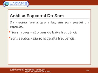 Análise Espectral Do Som
CURSO ACÚSTICA AMBIENTAL - MÓDULO 01
PROF. JULES GHISLAIN SLAMA
100
Da mesma forma que a luz, um som possui um
espectro:
 Sons graves - são sons de baixa frequência.
Sons agudos - são sons de alta frequência.
 