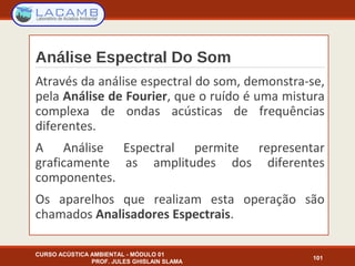 Análise Espectral Do Som
CURSO ACÚSTICA AMBIENTAL - MÓDULO 01
PROF. JULES GHISLAIN SLAMA
101
Através da análise espectral do som, demonstra-se,
pela Análise de Fourier, que o ruído é uma mistura
complexa de ondas acústicas de frequências
diferentes.
A Análise Espectral permite representar
graficamente as amplitudes dos diferentes
componentes.
Os aparelhos que realizam esta operação são
chamados Analisadores Espectrais.
 