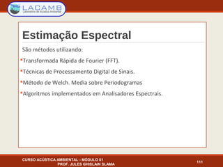 Estimação Espectral
São métodos utilizando:
Transformada Rápida de Fourier (FFT).
Técnicas de Processamento Digital de Sinais.
Método de Welch. Media sobre Periodogramas
Algoritmos implementados em Analisadores Espectrais.
CURSO ACÚSTICA AMBIENTAL - MÓDULO 01
PROF. JULES GHISLAIN SLAMA
111
 