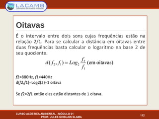 Oitavas
É o intervalo entre dois sons cujas frequências estão na
relação 2/1. Para se calcular a distância em oitavas entre
duas frequências basta calcular o logaritmo na base 2 de
seu quociente.
f2=880Hz, f1=440Hz
d(f2,f1)=Log2(2)=1 oitava
Se f2=2f1 então elas estão distantes de 1 oitava.
CURSO ACÚSTICA AMBIENTAL - MÓDULO 01
PROF. JULES GHISLAIN SLAMA
112
oitavas)(em),(
1
2
212
f
f
Logffd =
 